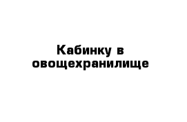 Кабинку в овощехранилище